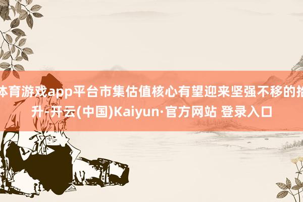 体育游戏app平台市集估值核心有望迎来坚强不移的抬升-开云(中国)Kaiyun·官方网站 登录入口