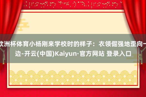 欧洲杯体育小杨刚来学校时的样子：衣领倔强地歪向一边-开云(中国)Kaiyun·官方网站 登录入口