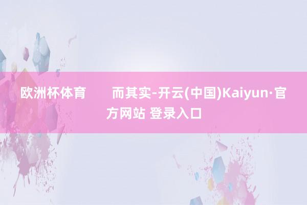 欧洲杯体育 而其实-开云(中国)Kaiyun·官方网站 登录入口