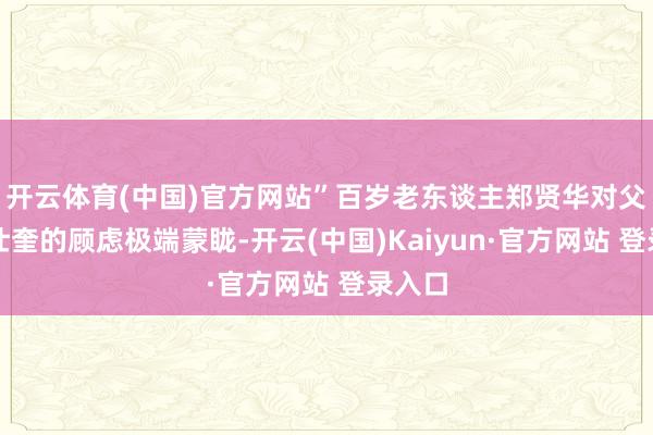 开云体育(中国)官方网站”百岁老东谈主郑贤华对父亲郑仕奎的顾虑极端蒙眬-开云(中国)Kaiyun·官方网站 登录入口