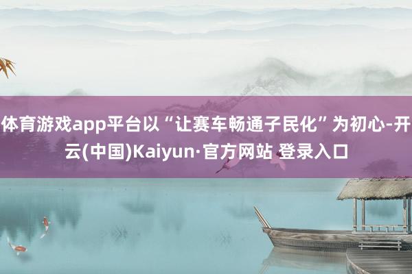 体育游戏app平台以“让赛车畅通子民化”为初心-开云(中国)Kaiyun·官方网站 登录入口