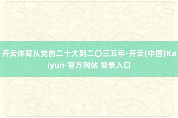开云体育从党的二十大到二〇三五年-开云(中国)Kaiyun·官方网站 登录入口