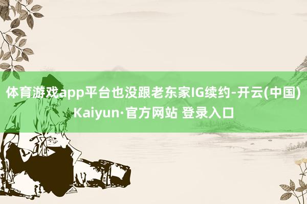 体育游戏app平台也没跟老东家IG续约-开云(中国)Kaiyun·官方网站 登录入口