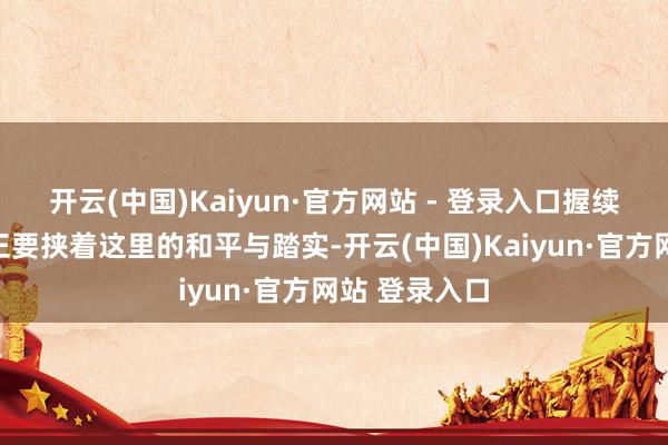 开云(中国)Kaiyun·官方网站 - 登录入口握续束缚的内战正要挟着这里的和平与踏实-开云(中国)Kaiyun·官方网站 登录入口