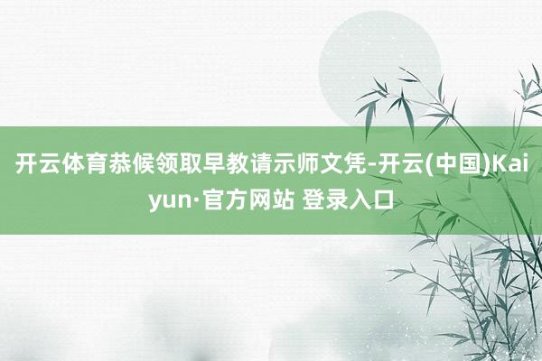 开云体育恭候领取早教请示师文凭-开云(中国)Kaiyun·官方网站 登录入口