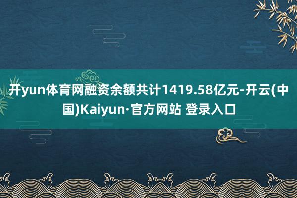 开yun体育网融资余额共计1419.58亿元-开云(中国)Kaiyun·官方网站 登录入口