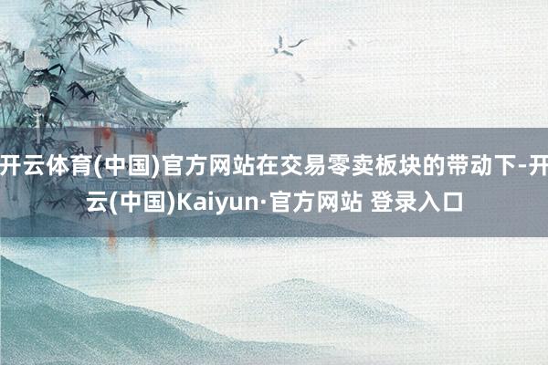 开云体育(中国)官方网站在交易零卖板块的带动下-开云(中国)Kaiyun·官方网站 登录入口