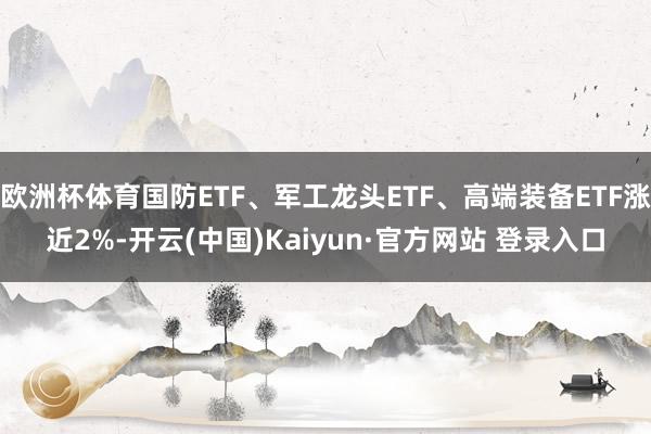 欧洲杯体育国防ETF、军工龙头ETF、高端装备ETF涨近2%-开云(中国)Kaiyun·官方网站 登录入口