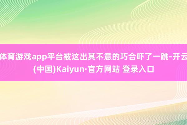 体育游戏app平台被这出其不意的巧合吓了一跳-开云(中国)Kaiyun·官方网站 登录入口