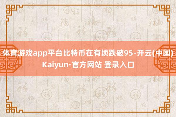 体育游戏app平台比特币在有顷跌破95-开云(中国)Kaiyun·官方网站 登录入口