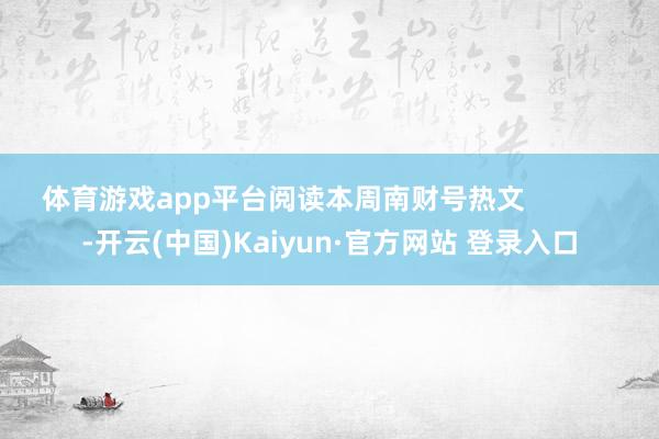体育游戏app平台阅读本周南财号热文            -开云(中国)Kaiyun·官方网站 登录入口