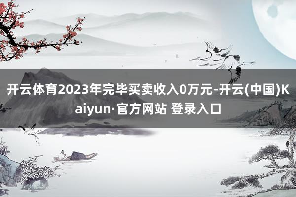 开云体育2023年完毕买卖收入0万元-开云(中国)Kaiyun·官方网站 登录入口