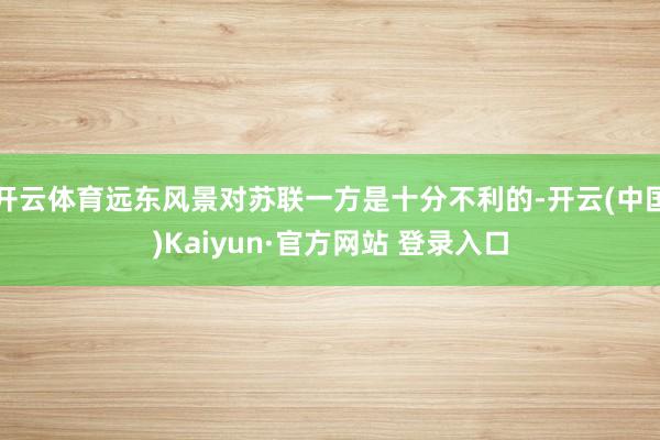 开云体育远东风景对苏联一方是十分不利的-开云(中国)Kaiyun·官方网站 登录入口