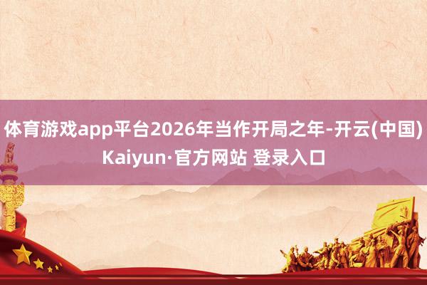 体育游戏app平台2026年当作开局之年-开云(中国)Kaiyun·官方网站 登录入口