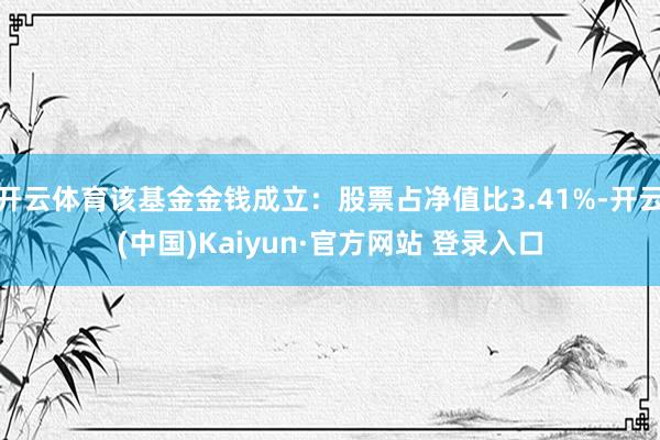 开云体育该基金金钱成立：股票占净值比3.41%-开云(中国)Kaiyun·官方网站 登录入口