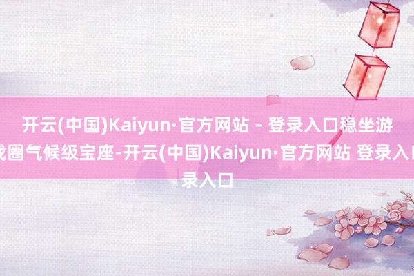 开云(中国)Kaiyun·官方网站 - 登录入口稳坐游戏圈气候级宝座-开云(中国)Kaiyun·官方网站 登录入口