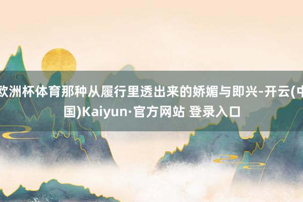 欧洲杯体育那种从履行里透出来的娇媚与即兴-开云(中国)Kaiyun·官方网站 登录入口