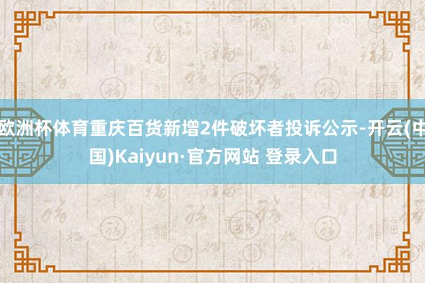 欧洲杯体育重庆百货新增2件破坏者投诉公示-开云(中国)Kaiyun·官方网站 登录入口