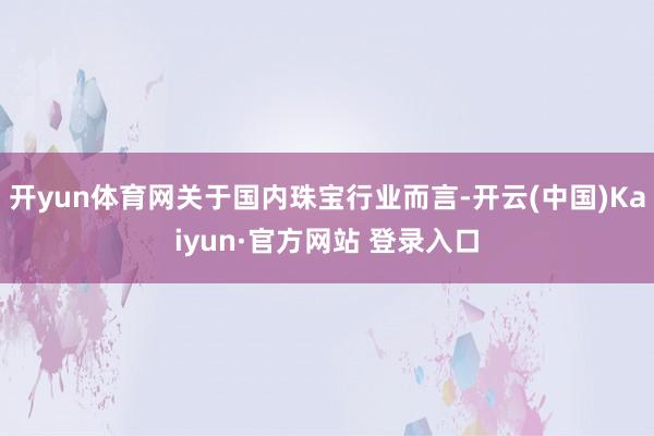 开yun体育网关于国内珠宝行业而言-开云(中国)Kaiyun·官方网站 登录入口