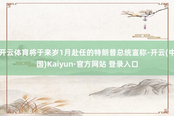 开云体育将于来岁1月赴任的特朗普总统宣称-开云(中国)Kaiyun·官方网站 登录入口