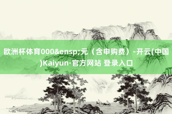欧洲杯体育000&ensp;元（含申购费）-开云(中国)Kaiyun·官方网站 登录入口