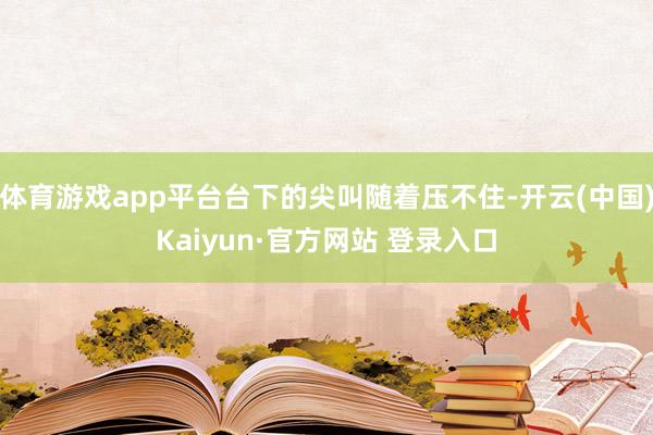 体育游戏app平台台下的尖叫随着压不住-开云(中国)Kaiyun·官方网站 登录入口