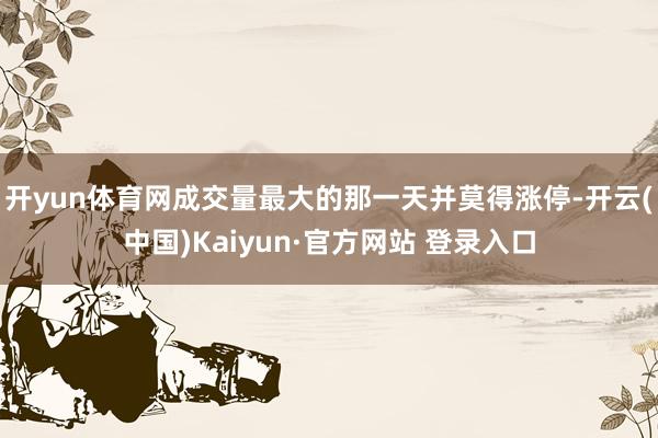 开yun体育网成交量最大的那一天并莫得涨停-开云(中国)Kaiyun·官方网站 登录入口