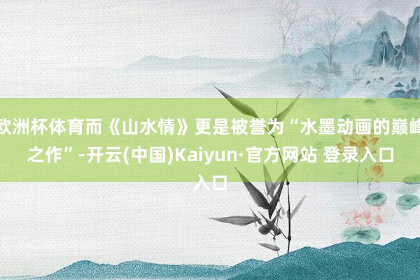 欧洲杯体育而《山水情》更是被誉为“水墨动画的巅峰之作”-开云(中国)Kaiyun·官方网站 登录入口