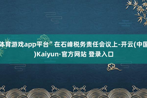 体育游戏app平台”在石峰税务责任会议上-开云(中国)Kaiyun·官方网站 登录入口