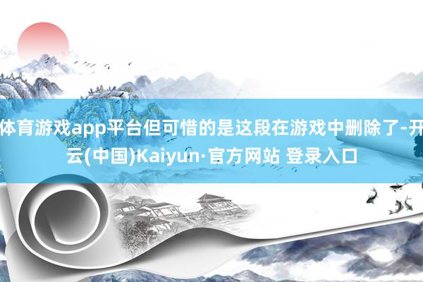 体育游戏app平台但可惜的是这段在游戏中删除了-开云(中国)Kaiyun·官方网站 登录入口