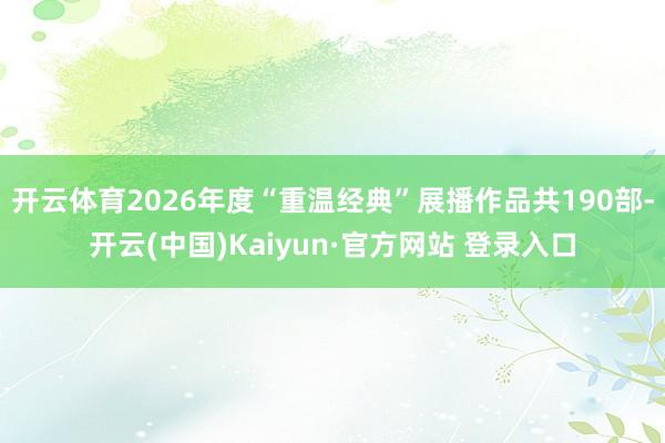 开云体育2026年度“重温经典”展播作品共190部-开云(中国)Kaiyun·官方网站 登录入口