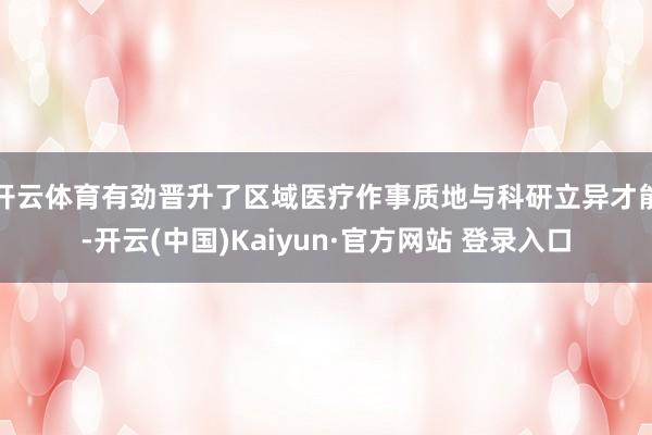 开云体育有劲晋升了区域医疗作事质地与科研立异才能-开云(中国)Kaiyun·官方网站 登录入口