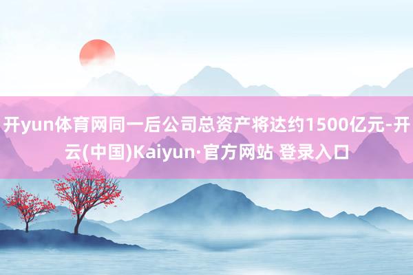 开yun体育网同一后公司总资产将达约1500亿元-开云(中国)Kaiyun·官方网站 登录入口