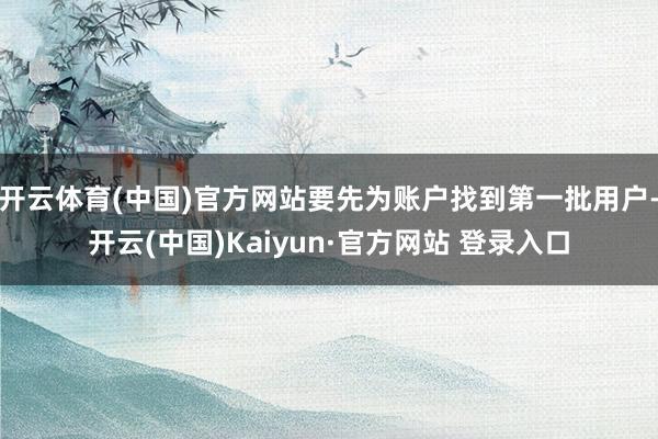开云体育(中国)官方网站要先为账户找到第一批用户-开云(中国)Kaiyun·官方网站 登录入口