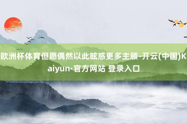 欧洲杯体育但愿偶然以此眩惑更多主顾-开云(中国)Kaiyun·官方网站 登录入口