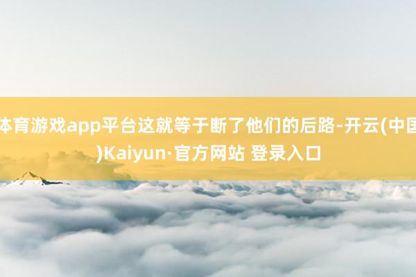 体育游戏app平台这就等于断了他们的后路-开云(中国)Kaiyun·官方网站 登录入口