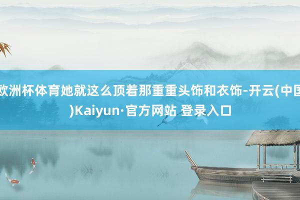 欧洲杯体育她就这么顶着那重重头饰和衣饰-开云(中国)Kaiyun·官方网站 登录入口