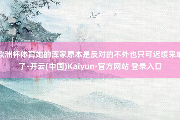 欧洲杯体育她的浑家原本是反对的不外也只可迟缓采纳了-开云(中国)Kaiyun·官方网站 登录入口