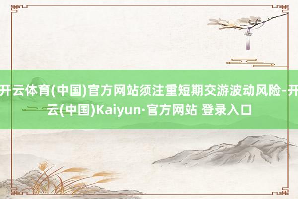 开云体育(中国)官方网站须注重短期交游波动风险-开云(中国)Kaiyun·官方网站 登录入口
