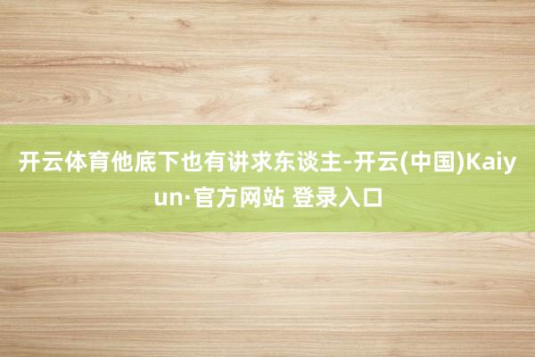 开云体育他底下也有讲求东谈主-开云(中国)Kaiyun·官方网站 登录入口