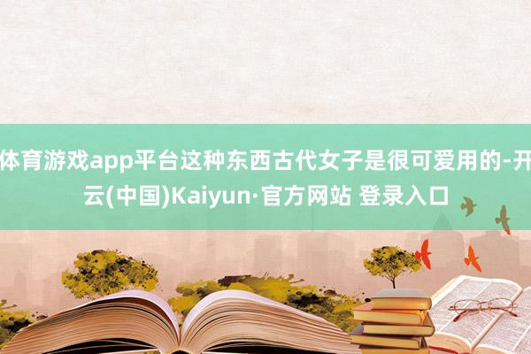 体育游戏app平台这种东西古代女子是很可爱用的-开云(中国)Kaiyun·官方网站 登录入口