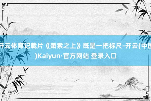 开云体育记载片《萧索之上》既是一把标尺-开云(中国)Kaiyun·官方网站 登录入口
