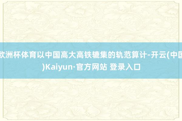 欧洲杯体育以中国高大高铁辘集的轨范算计-开云(中国)Kaiyun·官方网站 登录入口