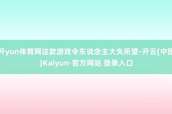 开yun体育网这款游戏令东说念主大失所望-开云(中国)Kaiyun·官方网站 登录入口
