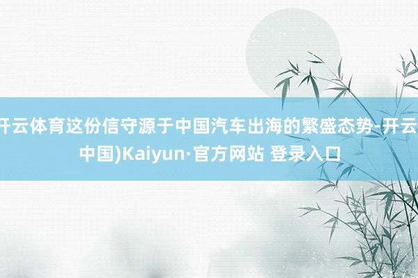 开云体育这份信守源于中国汽车出海的繁盛态势-开云(中国)Kaiyun·官方网站 登录入口
