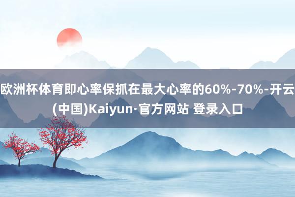 欧洲杯体育即心率保抓在最大心率的60%-70%-开云(中国)Kaiyun·官方网站 登录入口
