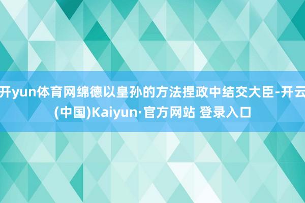 开yun体育网绵德以皇孙的方法捏政中结交大臣-开云(中国)Kaiyun·官方网站 登录入口