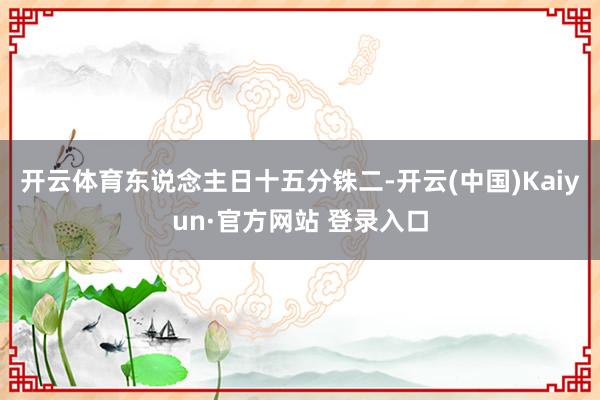 开云体育东说念主日十五分铢二-开云(中国)Kaiyun·官方网站 登录入口