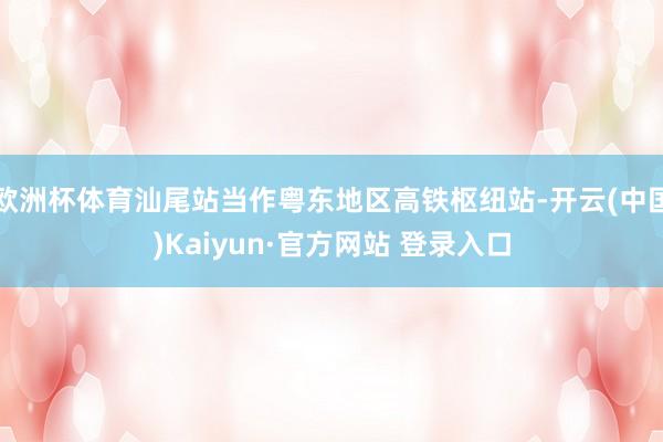 欧洲杯体育汕尾站当作粤东地区高铁枢纽站-开云(中国)Kaiyun·官方网站 登录入口