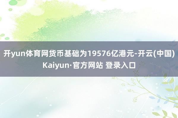 开yun体育网货币基础为19576亿港元-开云(中国)Kaiyun·官方网站 登录入口